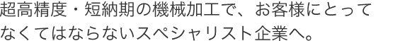 超高精度・短納期の機械加工で、お客様にとってなくてはならないスペシャリスト企業へ
