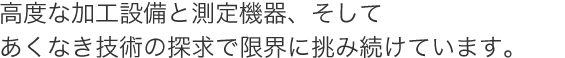 高度な加工設備と測定機器、そしてあくなき技術の探求で限界に挑み続けています。 高度な加工設備と測定機器、そしてあくなき技術の探求で限界に挑み続けています。